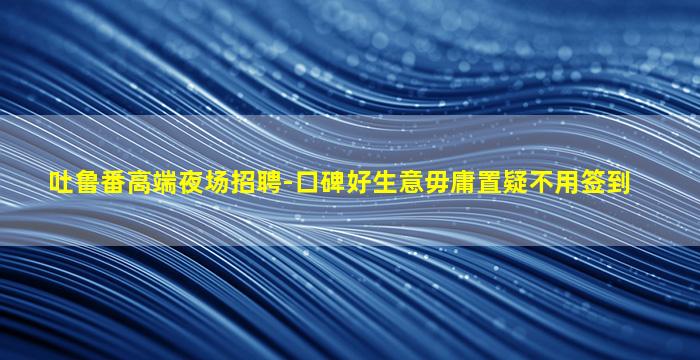 吐鲁番高端夜场招聘-口碑好生意毋庸置疑不用签到